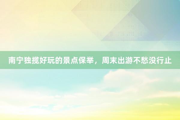 南宁独揽好玩的景点保举，周末出游不愁没行止